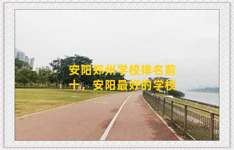 安阳郑州学校排名前十，安阳最好的学校