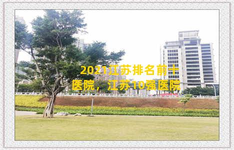 2021江苏排名前十医院，江苏10强医院