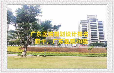 广东医院规划设计排名前十，广东医院20强