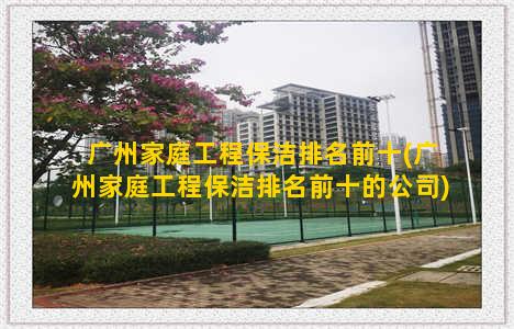 广州家庭工程保洁排名前十(广州家庭工程保洁排名前十的公司)
