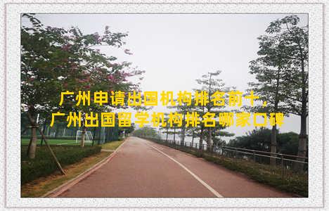 广州申请出国机构排名前十，广州出国留学机构排名哪家口碑